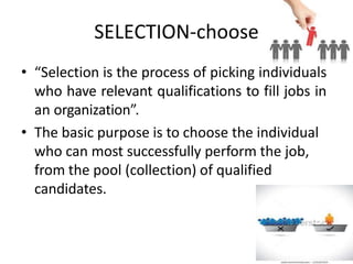 SELECTION-choose
• “Selection is the process of picking individuals
who have relevant qualifications to fill jobs in
an organization”.
• The basic purpose is to choose the individual
who can most successfully perform the job,
from the pool (collection) of qualified
candidates.
 