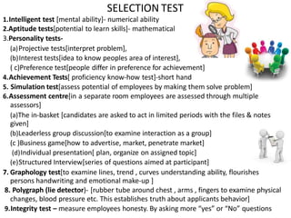 1.Intelligent test [mental ability]- numerical ability
2.Aptitude tests[potential to learn skills]- mathematical
3.Personality tests-
(a)Projective tests[interpret problem],
(b)Interest tests[idea to know peoples area of interest],
( c)Preference test[people differ in preference for achievement]
4.Achievement Tests[ proficiency know-how test]-short hand
5. Simulation test[assess potential of employees by making them solve problem]
6.Assessment centre[in a separate room employees are assessed through multiple
assessors]
(a)The in-basket [candidates are asked to act in limited periods with the files & notes
given]
(b)Leaderless group discussion[to examine interaction as a group]
(c )Business game[how to advertise, market, penetrate market]
(d)Individual presentation[ plan, organize on assigned topic]
(e)Structured Interview[series of questions aimed at participant]
7. Graphology test[to examine lines, trend , curves understanding ability, flourishes
persons handwriting and emotional make-up ]
8. Polygraph (lie detector)- [rubber tube around chest , arms , fingers to examine physical
changes, blood pressure etc. This establishes truth about applicants behavior]
9.Integrity test – measure employees honesty. By asking more “yes” or “No” questions
SELECTION TEST
 