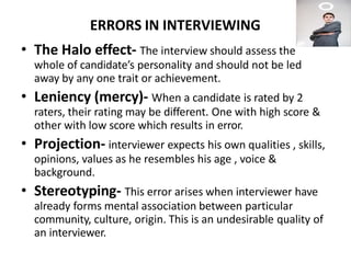 ERRORS IN INTERVIEWING
• The Halo effect- The interview should assess the
whole of candidate’s personality and should not be led
away by any one trait or achievement.
• Leniency (mercy)- When a candidate is rated by 2
raters, their rating may be different. One with high score &
other with low score which results in error.
• Projection- interviewer expects his own qualities , skills,
opinions, values as he resembles his age , voice &
background.
• Stereotyping- This error arises when interviewer have
already forms mental association between particular
community, culture, origin. This is an undesirable quality of
an interviewer.
 