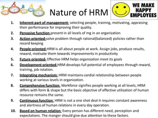 Nature of HRM
1. Inherent part of management- selecting people, training, motivating, appraising
their performance for improving their quality.
2. Pervasive function-present in all levels of mg in an organization
3. Action oriented-solve problem through rational(balanced) policies rather than
record keeping
4. People oriented-HRM is all about people at work. Assign jobs, produce results,
reward, motivate them towards improvements in productivity
5. Future oriented- Effective HRM helps organization meet its goals
6. Development oriented-HRM develops full potential of employees through reward,
training, job rotation.
7. Integrating mechanism: HRM maintains cordial relationship between people
working at various levels in organization.
8. Comprehensive function: Workforce signifies people working at all levels, HRM
differs with form & shape but the basic objective of effective utilization of human
resource remains the same.
9. Continuous function: HRM is not a one shot deal it requires constant awareness
and alertness of human relations in every day operation.
10. Based on human relation: Every person has different need, perception and
expectations. The manger should give due attention to these factors.
 