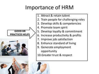 Importance of HRM
GOOD HR
PRACTICES HELPS
1. Attract & retain talent
2. Train people for challenging roles
3. Develop skills & competencies
4. Promote team spirit
5. Develop loyalty & commitment
6. Increase productivity & profits
7. Improve job satisfaction
8. Enhance standard of living
9. Generate employment
opportunity
10.Greater trust & respect
 