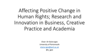 Affecting Positive Change in
Human Rights; Research and
Innovation in Business, Creative
Practice and Academia
Chair: Dr Elaine Igoe
University of Portsmouth
elaine.igoe@port.ac.uk
@e_igoe
 
