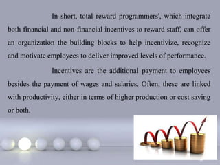 In short, total reward programmers', which integrate
both financial and non-financial incentives to reward staff, can offer
an organization the building blocks to help incentivize, recognize
and motivate employees to deliver improved levels of performance.

               Incentives are the additional payment to employees
besides the payment of wages and salaries. Often, these are linked
with productivity, either in terms of higher production or cost saving
or both.




                                                                Page 3
 