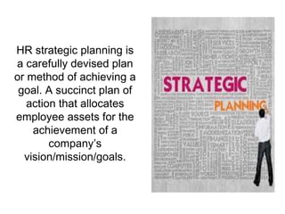 HR strategic planning is
a carefully devised plan
or method of achieving a
goal. A succinct plan of
action that allocates
employee assets for the
achievement of a
company’s
vision/mission/goals.
 
