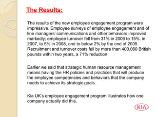 The results of the new employee engagement program were
impressive. Employee surveys of employee engagement and of
line managers’ communications and other behaviors improved
markedly; employee turnover fell from 31% in 2006 to 15%, in
2007, to 5% in 2008, and to below 2% by the end of 2009.
Recruitment and turnover costs fell by more than 400,000 British
pounds within two years, a 71% reduction
Earlier we said that strategic human resource management
means having the HR policies and practices that will produce
the employee competencies and behaviors that the company
needs to achieve its strategic goals.
Kia UK’s employee engagement program illustrates how one
company actually did this.
The Results:
 