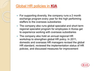  For supporting diversity, the company runs a 2 month
exchange program every year for the high performing
staffers to the overseas subsidiaries
 The company also runs global specialist and short term
regional specialist program for employees in Korea get
to experience working with overseas subsidiaries
 The company also hold an annual regional HR
workshop to strengthen global HR policy. In 2011,
domestic and overseas HR managers revised the global
HR standard, reviewed the implementation status of HR
policies, and discussed measures for improvement
Global HR policies in KIA
 