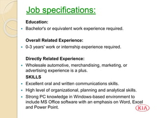 Job specifications:
Education:
 Bachelor's or equivalent work experience required.
Overall Related Experience:
 0-3 years' work or internship experience required.
Directly Related Experience:
 Wholesale automotive, merchandising, marketing, or
advertising experience is a plus.
SKILLS
 Excellent oral and written communications skills.
 High level of organizational, planning and analytical skills.
 Strong PC knowledge in Windows-based environment to
include MS Office software with an emphasis on Word, Excel
and Power Point.
 