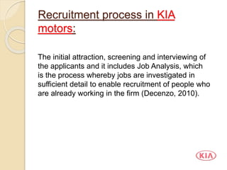 Recruitment process in KIA
motors:
The initial attraction, screening and interviewing of
the applicants and it includes Job Analysis, which
is the process whereby jobs are investigated in
sufficient detail to enable recruitment of people who
are already working in the firm (Decenzo, 2010).
 