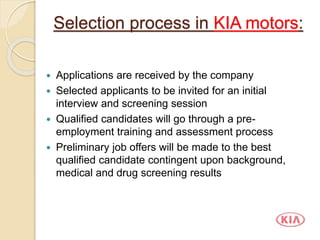 Selection process in KIA motors:
 Applications are received by the company
 Selected applicants to be invited for an initial
interview and screening session
 Qualified candidates will go through a pre-
employment training and assessment process
 Preliminary job offers will be made to the best
qualified candidate contingent upon background,
medical and drug screening results
 