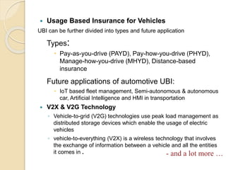  Usage Based Insurance for Vehicles
UBI can be further divided into types and future application
Types:
 Pay-as-you-drive (PAYD), Pay-how-you-drive (PHYD),
Manage-how-you-drive (MHYD), Distance-based
insurance
Future applications of automotive UBI:
 IoT based fleet management, Semi-autonomous & autonomous
car, Artificial Intelligence and HMI in transportation
 V2X & V2G Technology
◦ Vehicle-to-grid (V2G) technologies use peak load management as
distributed storage devices which enable the usage of electric
vehicles
◦ vehicle-to-everything (V2X) is a wireless technology that involves
the exchange of information between a vehicle and all the entities
it comes in . - and a lot more …
 