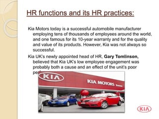 HR functions and its HR practices:
Kia Motors today is a successful automobile manufacturer
employing tens of thousands of employees around the world,
and one famous for its 10-year warranty and for the quality
and value of its products. However, Kia was not always so
successful.
Kia UK’s newly appointed head of HR, Gary Tomlinson,
believed that Kia UK’s low employee engagement was
probably both a cause and an effect of the unit’s poor
performance.
 
