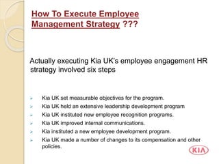 Actually executing Kia UK’s employee engagement HR
strategy involved six steps
 Kia UK set measurable objectives for the program.
 Kia UK held an extensive leadership development program
 Kia UK instituted new employee recognition programs.
 Kia UK improved internal communications.
 Kia instituted a new employee development program.
 Kia UK made a number of changes to its compensation and other
policies.
How To Execute Employee
Management Strategy ???
 