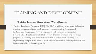 TRAINING AND DEVELOPMENT
Training Program Aimed at new Wipro Recruits
• Project Readiness Program [PRP] The PRP is a 68 day structured induction
training program offered to all campus recruits coming from varied
background (Engineers + Non-engineers) to be trained on essential
behavioral and technical skills that prepare them to work in live customer
projects. E-learning has been introduced in the Induction training for
engineering campus new hires. About 25% of induction training duration has
been adopted in E-Learning mode.
 