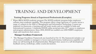 TRAINNG AND DEVELOPMENT
Training Programs Aimed at Experienced Professionals (Examples)
• Wipro BPOs SEED academic program The SEED academic program helps employees
enhance their academic capability. The program offers a large spectrum of courses across a
range of subjects in the field of Management and Information Technology. Courses are
imparted via classroom, e-learning and self-study modes and are available in India and
International Locations. A dedicated SEED online portal provides 24*7 access to employees
and program administrators. Since 2004, SEED has enabled over 6000 WBPO employees
shape and transform their careers.
Manager Excellence Framework
• The Manager Excellence Framework was launched in Oct 12. The framework includes a set
of resources available to managers to boost team performance, build process capability and
chart out self-learning & developmental plan. Managers have access to a self-development
feedback survey, workshops, online courses & mentors.
 