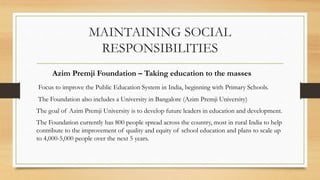 MAINTAINING SOCIAL
RESPONSIBILITIES
Azim Premji Foundation – Taking education to the masses
Focus to improve the Public Education System in India, beginning with Primary Schools.
The Foundation also includes a University in Bangalore (Azim Premji University)
The goal of Azim Premji University is to develop future leaders in education and development.
The Foundation currently has 800 people spread across the country, most in rural India to help
contribute to the improvement of quality and equity of school education and plans to scale up
to 4,000-5,000 people over the next 5 years.
 