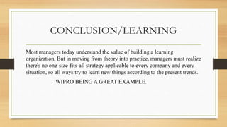 CONCLUSION/LEARNING
Most managers today understand the value of building a learning
organization. But in moving from theory into practice, managers must realize
there's no one-size-fits-all strategy applicable to every company and every
situation, so all ways try to learn new things according to the present trends.
WIPRO BEING A GREAT EXAMPLE.
 