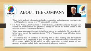 ABOUT THE COMPANY
• Wipro Ltd is a global information technology, consulting and outsourcing company with
145,000 employees serving over 900 clients in 61 countries
• Mr. Azim Prem ji , the Chairman of Wipro Limited, guided the company through four
decades of diversification and growth to emerge as one of the Indian leaders in the
software industry. From soap to software,
• Wipro today is considered one of the brightest success stories in India. Mr. Azim Premji,
is known as one of the wealthiest (owns 79 % of Wipro) and powerful Indian in the
global sphere.
• The company has set standards in ensuring best in class learning and development
opportunities for its employees. Wipro, has bagged the American Society for Training and
Development (ASTD) BEST award on sixth consecutive occasions (most by any
company across the globe), for its learning and development practices.
 