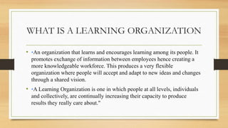 WHAT IS A LEARNING ORGANIZATION
• •An organization that learns and encourages learning among its people. It
promotes exchange of information between employees hence creating a
more knowledgeable workforce. This produces a very flexible
organization where people will accept and adapt to new ideas and changes
through a shared vision.
• •A Learning Organization is one in which people at all levels, individuals
and collectively, are continually increasing their capacity to produce
results they really care about."
 