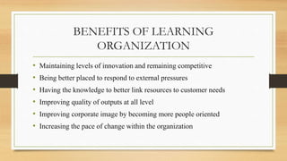 BENEFITS OF LEARNING
ORGANIZATION
• Maintaining levels of innovation and remaining competitive
• Being better placed to respond to external pressures
• Having the knowledge to better link resources to customer needs
• Improving quality of outputs at all level
• Improving corporate image by becoming more people oriented
• Increasing the pace of change within the organization
 