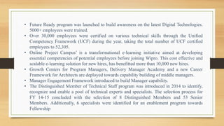• Future Ready program was launched to build awareness on the latest Digital Technologies.
5000+ employees were trained.
• Over 30,000 employees were certified on various technical skills through the Unified
Competency Framework (UCF) during the year, taking the total number of UCF certified
employees to 52,305.
• Online Project Campus’ is a transformational e-learning initiative aimed at developing
essential competencies of potential employees before joining Wipro. This cost effective and
scalable e-learning solution for new hires, has benefitted more than 10,000 new hires.
• Growth Centers for Program Managers, Delivery Manager Academy and a new Career
Framework for Architects are deployed towards capability building of middle managers.
• Manager Engagement Framework introduced to build Manager capability.
• The Distinguished Member of Technical Staff program was introduced in 2014 to identify,
recognize and enable a pool of technical experts and specialists. The selection process for
FY 14-15 concluded with the selection of 8 Distinguished Members and 53 Senior
Members. Additionally, 6 specialists were identified for an enablement program towards
Fellowship
 