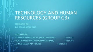 TECHNOLOGY AND HUMAN
RESOURCES (GROUP G3)
PREPARED BY:
REHAM MOHAMED ABDUL JAWAD MOHAMED 18221351
DUAA KHALED HUSSAIN MOHAMED SHAFIQ 18221707
AHMED MAGDY ALY HEGAZY 18221703
PRESENTED TO:
DR. SAHAR ABDEL AZIZ
 