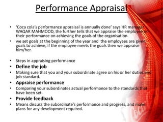 Performance Appraisal
• ‘Coca cola’s performance appraisal is annually done’ says HR manager
WAQAR MAHMOOD, the further tells that we appraise the employee on
their performance on achieving the goals of the organisation.
• we set goals at the beginning of the year and the employees are given
goals to achieve, if the employee meets the goals then we appraise
him/her.
• Steps in appraising performance
• Define the job
• Making sure that you and your subordinate agree on his or her duties and
job standard.
• Appraise performance
• Comparing your subordinates actual performance to the standards that
have been set.
• Provide feedback
• Means discuss the subordinate’s performance and progress, and make
plans for any development required.
 