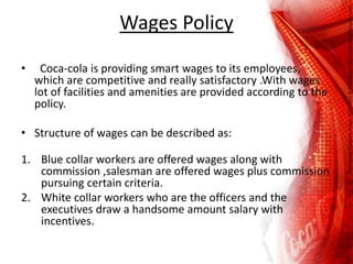 Wages Policy
• Coca-cola is providing smart wages to its employees,
which are competitive and really satisfactory .With wages
lot of facilities and amenities are provided according to the
policy.
• Structure of wages can be described as:
1. Blue collar workers are offered wages along with
commission ,salesman are offered wages plus commission
pursuing certain criteria.
2. White collar workers who are the officers and the
executives draw a handsome amount salary with
incentives.
 