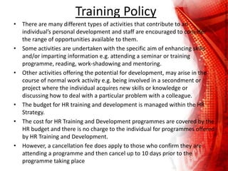Training Policy
• There are many different types of activities that contribute to an
individual’s personal development and staff are encouraged to consider
the range of opportunities available to them.
• Some activities are undertaken with the specific aim of enhancing skills
and/or imparting information e.g. attending a seminar or training
programme, reading, work-shadowing and mentoring.
• Other activities offering the potential for development, may arise in the
course of normal work activity e.g. being involved in a secondment or
project where the individual acquires new skills or knowledge or
discussing how to deal with a particular problem with a colleague.
• The budget for HR training and development is managed within the HR
Strategy.
• The cost for HR Training and Development programmes are covered by the
HR budget and there is no charge to the individual for programmes offered
by HR Training and Development.
• However, a cancellation fee does apply to those who confirm they are
attending a programme and then cancel up to 10 days prior to the
programme taking place
 