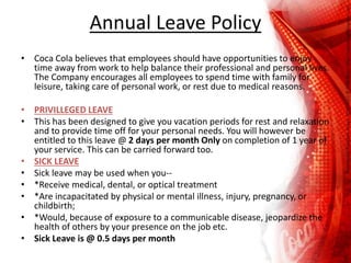 Annual Leave Policy
• Coca Cola believes that employees should have opportunities to enjoy
time away from work to help balance their professional and personal lives.
The Company encourages all employees to spend time with family for
leisure, taking care of personal work, or rest due to medical reasons.
• PRIVILLEGED LEAVE
• This has been designed to give you vacation periods for rest and relaxation
and to provide time off for your personal needs. You will however be
entitled to this leave @ 2 days per month Only on completion of 1 year of
your service. This can be carried forward too.
• SICK LEAVE
• Sick leave may be used when you--
• *Receive medical, dental, or optical treatment
• *Are incapacitated by physical or mental illness, injury, pregnancy, or
childbirth;
• *Would, because of exposure to a communicable disease, jeopardize the
health of others by your presence on the job etc.
• Sick Leave is @ 0.5 days per month
 