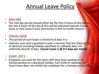 Annual Leave Policy
• HALF-DAY
• The half day period should either be the first 4 hours of the day or
the last 4 hours of the day & this will be adjusted towards Casual
leave or Sick Leave if your permission is due to health reasons.
• CASUAL LEAVE
• The period of such leave is limited to 6 days in a
• calendar year and is granted in such a manner that the total period
of absence including holidays (prefixed or suffixed) does not
ordinarily exceed 8 days. Casual Leave is @ 0.5 days per month
• COMP- OFF’S
• Employee can avail for the extra shift they have worked or for
having worked on a declared holiday. Part shifts or working for 2
hours extra does not entitle the employee for a Compensatory Off.
 