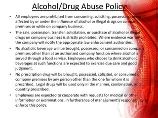 Alcohol/Drug Abuse Policy
• All employees are prohibited from consuming, soliciting, possessing, being
affected by or under the influence of alcohol or illegal drugs on company
premises or while on company business.
• The sale, possession, transfer, solicitation, or purchase of alcohol or illegal
drugs on company business is strictly prohibited. Where evidence warrants,
the company will notify the appropriate law enforcement authorities.
• No alcoholic beverage will be brought, possessed, or consumed on company
premises other than at an authorized company function where alcohol is
served through a food service. Employees who choose to drink alcoholic
beverages at such functions are expected to exercise due care and good
judgment.
• No prescription drug will be brought, possessed, solicited, or consumed on
company premises by any person other than the one for whom it is
prescribed. Legal drugs will be used only in the manner, combination, and
quantity prescribed.
• Employees are expected to cooperate with requests for medical or other
information or examinations, in furtherance of management's responsibility to
enforce this policy.
 