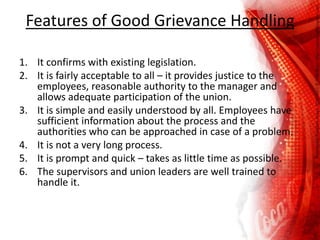 Features of Good Grievance Handling
1. It confirms with existing legislation.
2. It is fairly acceptable to all – it provides justice to the
employees, reasonable authority to the manager and
allows adequate participation of the union.
3. It is simple and easily understood by all. Employees have
sufficient information about the process and the
authorities who can be approached in case of a problem.
4. It is not a very long process.
5. It is prompt and quick – takes as little time as possible.
6. The supervisors and union leaders are well trained to
handle it.
 