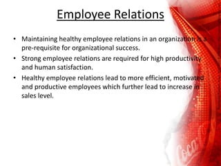 Employee Relations
• Maintaining healthy employee relations in an organization is a
pre-requisite for organizational success.
• Strong employee relations are required for high productivity
and human satisfaction.
• Healthy employee relations lead to more efficient, motivated
and productive employees which further lead to increase in
sales level.
 