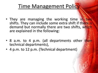 Time Management Policy
• They are managing the working time in two
shifts. They can include some extra shift if there is
demand but normally there are two shifts, which
are explained in the following:
• 8 a.m. to 4 p.m. (all departments other then
technical departments),
• 4 p.m. to 12 p.m. (Technical department)
 