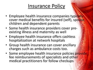 Insurance Policy
• Employee health insurance companies typically
cover medical benefits for insured (self), spouse,
children and dependent parents
• Some health insurance providers cover pre-
existing illness and maternity as well
• Employee health insurance offers cashless
hospitalization at network hospitals
• Group health insurance can cover ancillary
charges such as ambulance costs too.
• Some employee health insurance policies provide
fee reimbursements of specialists and other
medical practitioners for follow checkups
 
