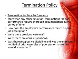 Termination Policy
• Termination for Poor Performance
• More than any other situation, terminations for poor
performance require thorough documentation over a
period of time.
• How does the employee’s performance match his/her
job description?
• Were there previous warnings?
• Were there previous suspensions?
• Was there progressive discipline and was the employee
notified of prior examples of poor performance that
were documented?
 