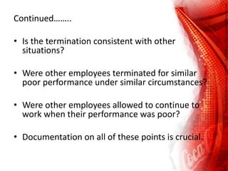Continued……..
• Is the termination consistent with other
situations?
• Were other employees terminated for similar
poor performance under similar circumstances?
• Were other employees allowed to continue to
work when their performance was poor?
• Documentation on all of these points is crucial.
 