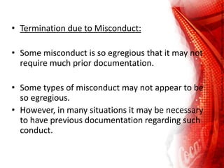 • Termination due to Misconduct:
• Some misconduct is so egregious that it may not
require much prior documentation.
• Some types of misconduct may not appear to be
so egregious.
• However, in many situations it may be necessary
to have previous documentation regarding such
conduct.
 
