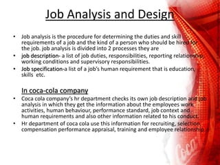 Job Analysis and Design
• Job analysis is the procedure for determining the duties and skill
requirements of a job and the kind of a person who should be hired for
the job. job analysis is divided into 2 processes they are
• job description- a list of job duties, responsibilities, reporting relationship,
working conditions and supervisory responsibilities.
• Job specification-a list of a job’s human requirement that is education,
skills etc.
In coca-cola company
• Coca cola company’s hr department checks its own job description and job
analysis in which they get the information about the employees work
activities, human behaviour, performance standard, job context and
human requirements and also other information related to his conduct.
• Hr department of coca cola use this information for recruiting, selection,
compensation performance appraisal, training and employee relationship.
 