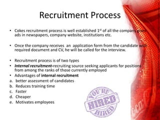 Recruitment Process
• Cokes recruitment process is well established 1st of all the company gives
ads in newspapers, company website, institutions etc.
• Once the company receives an application form from the candidate with
required document and CV, he will be called for the interview.
• Recruitment process is of two types
• Internal recruitment-recruiting source seeking applicants for positions
from among the ranks of those currently employed
• Advantages of internal recruitment
a. better assessment of candidates
b. Reduces training time
c. Faster
d. Cheaper
e. Motivates employees
 