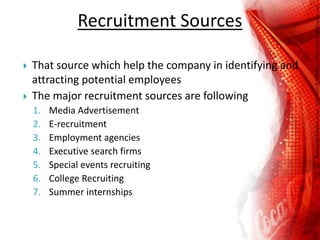 Recruitment Sources
 That source which help the company in identifying and
attracting potential employees
 The major recruitment sources are following
1. Media Advertisement
2. E-recruitment
3. Employment agencies
4. Executive search firms
5. Special events recruiting
6. College Recruiting
7. Summer internships
 