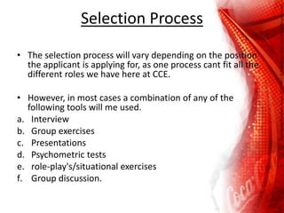 Selection Process
• The selection process will vary depending on the position
the applicant is applying for, as one process cant fit all the
different roles we have here at CCE.
• However, in most cases a combination of any of the
following tools will me used.
a. Interview
b. Group exercises
c. Presentations
d. Psychometric tests
e. role-play's/situational exercises
f. Group discussion.
 