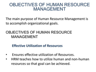 OBJECTIVES OF HUMAN RESOURCE
MANAGEMENT
The main purpose of Human Resource Management is
to accomplish organizational goals.
OBJECTIVES OF HUMAN RESOURCE
MANAGEMENT
Effective Utilization of Resources
• Ensures effective utilization of Resources.
• HRM teaches how to utilize human and non-human
resources so that goal can be achieved.
 