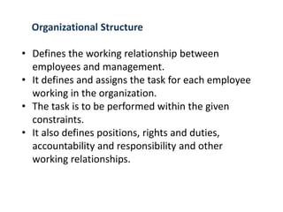 Organizational Structure
• Defines the working relationship between
employees and management.
• It defines and assigns the task for each employee
working in the organization.
• The task is to be performed within the given
constraints.
• It also defines positions, rights and duties,
accountability and responsibility and other
working relationships.
 