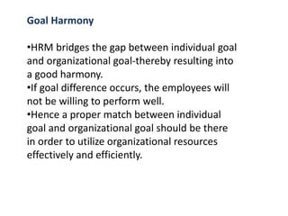 Goal Harmony
•HRM bridges the gap between individual goal
and organizational goal-thereby resulting into
a good harmony.
•If goal difference occurs, the employees will
not be willing to perform well.
•Hence a proper match between individual
goal and organizational goal should be there
in order to utilize organizational resources
effectively and efficiently.
 