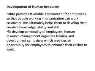 Development of Human Resources
•HRM provides favorable environment for employees
so that people working in organization can work
creatively. This ultimately helps them to develop their
creative knowledge, ability and skill.
•To develop personality of employees, human
resource management organizes training and
development campaigns which provides an
opportunity for employees to enhance their caliber to
work.
 