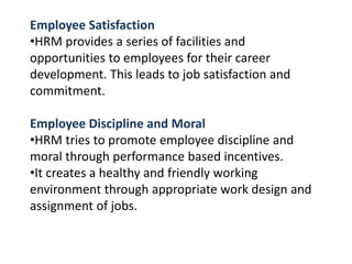 Employee Satisfaction
•HRM provides a series of facilities and
opportunities to employees for their career
development. This leads to job satisfaction and
commitment.
Employee Discipline and Moral
•HRM tries to promote employee discipline and
moral through performance based incentives.
•It creates a healthy and friendly working
environment through appropriate work design and
assignment of jobs.
 