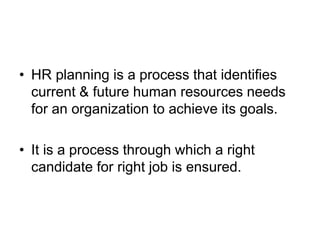 • HR planning is a process that identifies
current & future human resources needs
for an organization to achieve its goals.
• It is a process through which a right
candidate for right job is ensured.
 