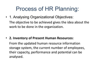 Process of HR Planning:
• 1. Analysing Organizational Objectives:
The objective to be achieved gives the idea about the
work to be done in the organization.
• 2. Inventory of Present Human Resources:
From the updated human resource information
storage system, the current number of employees,
their capacity, performance and potential can be
analysed.
 