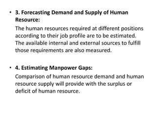 • 3. Forecasting Demand and Supply of Human
Resource:
The human resources required at different positions
according to their job profile are to be estimated.
The available internal and external sources to fulfill
those requirements are also measured.
• 4. Estimating Manpower Gaps:
Comparison of human resource demand and human
resource supply will provide with the surplus or
deficit of human resource.
 